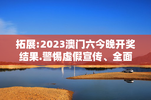 拓展:2023澳门六今晚开奖结果.警惕虚假宣传、全面解答