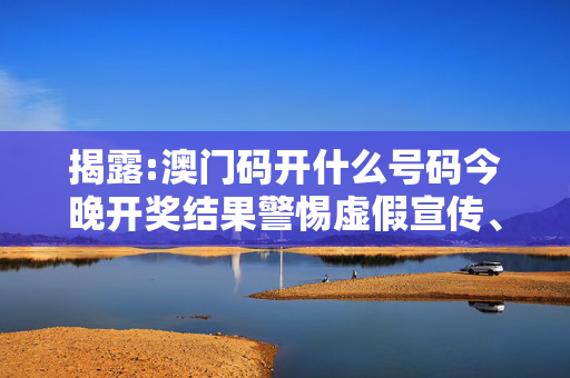 揭露:澳门码开什么号码今晚开奖结果警惕虚假宣传、全面解答与解释
