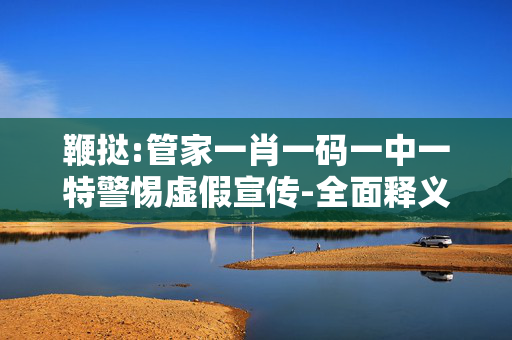 鞭挞:管家一肖一码一中一特警惕虚假宣传-全面释义、解释与落实