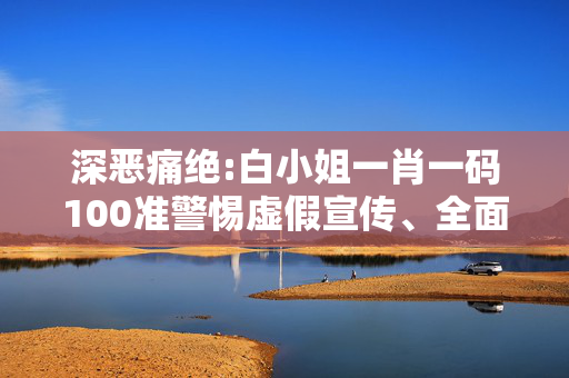 深恶痛绝:白小姐一肖一码100准警惕虚假宣传、全面解答与解释