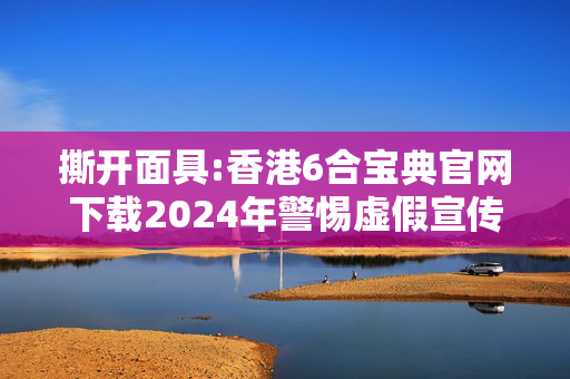 撕开面具:香港6合宝典官网下载2024年警惕虚假宣传-全面释义、解释与落实