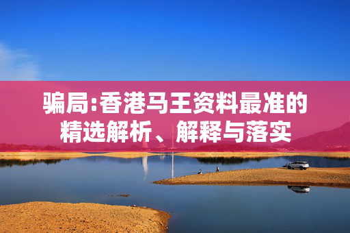骗局:香港马王资料最准的精选解析、解释与落实