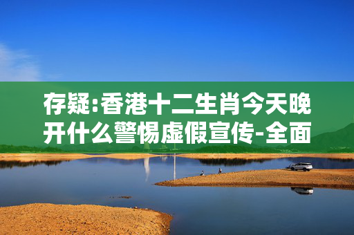 存疑:香港十二生肖今天晚开什么警惕虚假宣传-全面释义