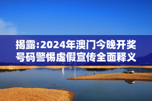 揭露:2024年澳门今晚开奖号码警惕虚假宣传全面释义