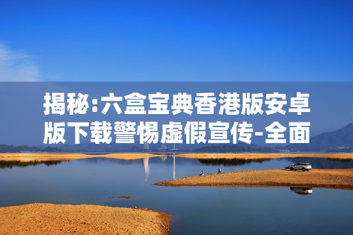 揭秘:六盒宝典香港版安卓版下载警惕虚假宣传-全面释义
