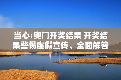 当心:奥门开奖结果 开奖结果警惕虚假宣传、全面解答