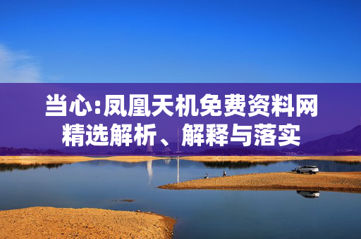 当心:凤凰天机免费资料网精选解析、解释与落实