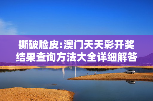 撕破脸皮:澳门天天彩开奖结果查询方法大全详细解答、解释与落实