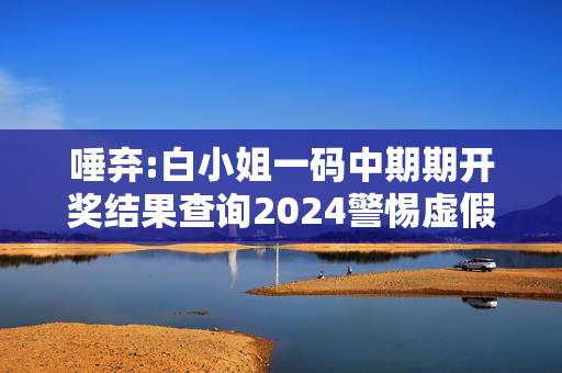 唾弃:白小姐一码中期期开奖结果查询2024警惕虚假宣传全面释义