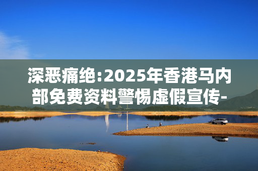 深恶痛绝:2025年香港马内部免费资料警惕虚假宣传-全面释义