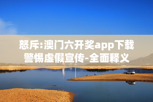 怒斥:澳门六开奖app下载警惕虚假宣传-全面释义