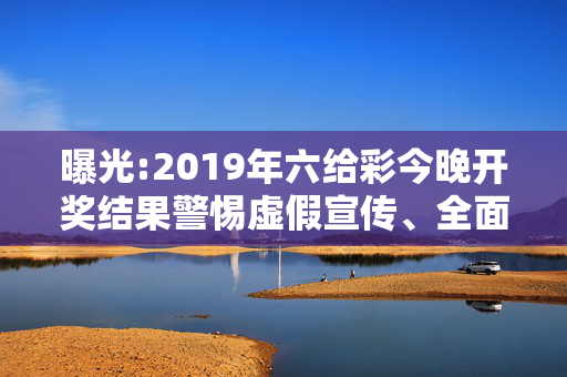 曝光:2019年六给彩今晚开奖结果警惕虚假宣传、全面解答与解释