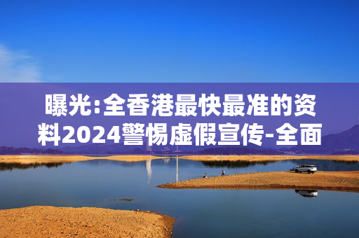 曝光:全香港最快最准的资料2024警惕虚假宣传-全面释义