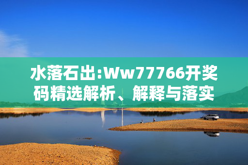水落石出:Ww77766开奖码精选解析、解释与落实