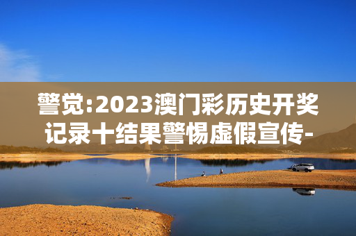 警觉:2023澳门彩历史开奖记录十结果警惕虚假宣传-全面释义、解释与落实