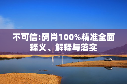 不可信:码肖100%精准全面释义、解释与落实