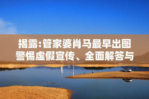 揭露:管家婆肖马最早出图警惕虚假宣传、全面解答与解释
