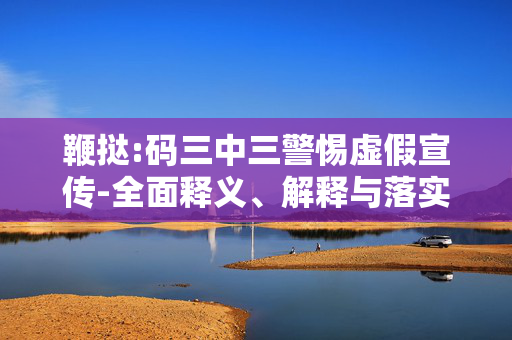 鞭挞:码三中三警惕虚假宣传-全面释义、解释与落实