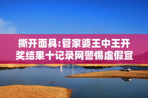 撕开面具:管家婆王中王开奖结果十记录网警惕虚假宣传-全面释义、解释与落实