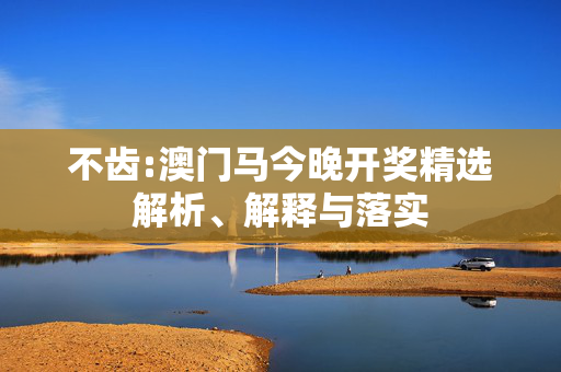不齿:澳门马今晚开奖精选解析、解释与落实