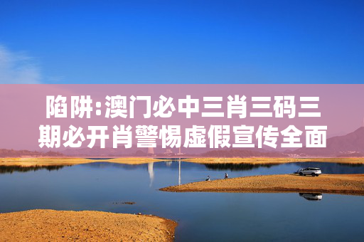 陷阱:澳门必中三肖三码三期必开肖警惕虚假宣传全面释义