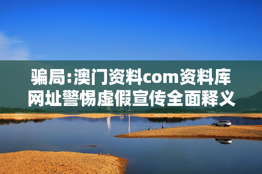 骗局:澳门资料com资料库网址警惕虚假宣传全面释义