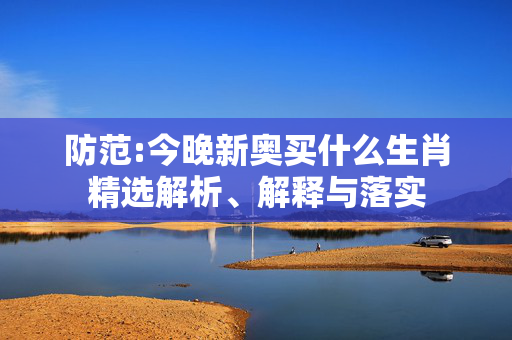 防范:今晚新奥买什么生肖精选解析、解释与落实
