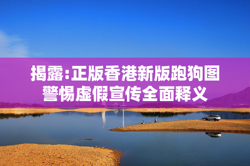 揭露:正版香港新版跑狗图警惕虚假宣传全面释义