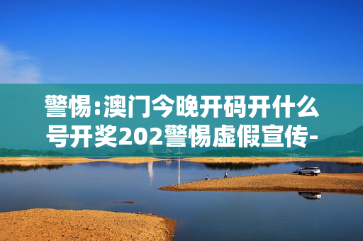 警惕:澳门今晚开码开什么号开奖202警惕虚假宣传-全面释义、解释与落实