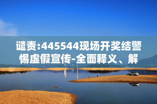 谴责:445544现场开奖结警惕虚假宣传-全面释义、解释与落实