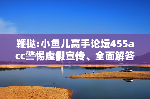 鞭挞:小鱼儿高手论坛455acc警惕虚假宣传、全面解答