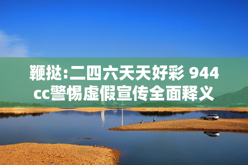 鞭挞:二四六天天好彩 944cc警惕虚假宣传全面释义