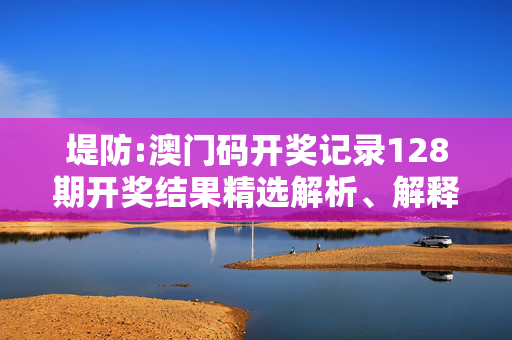 堤防:澳门码开奖记录128期开奖结果精选解析、解释与落实