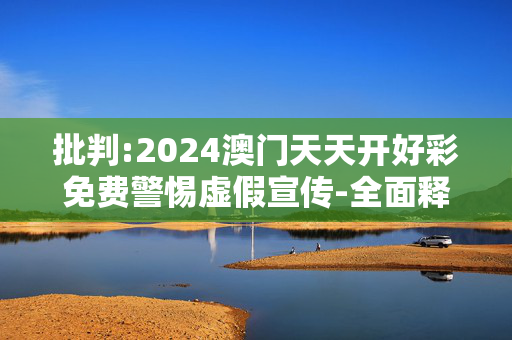 批判:2024澳门天天开好彩免费警惕虚假宣传-全面释义、解释与落实