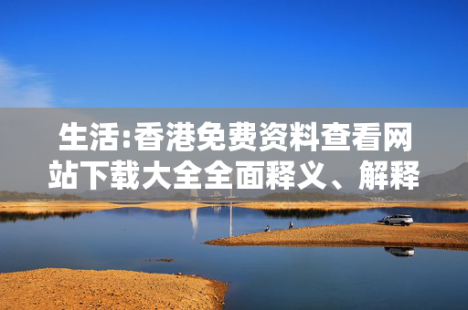 生活:香港免费资料查看网站下载大全全面释义、解释与落实