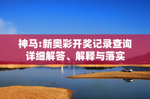 神马:新奥彩开奖记录查询详细解答、解释与落实