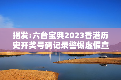揭发:六台宝典2023香港历史开奖号码记录警惕虚假宣传、全面解答与解释