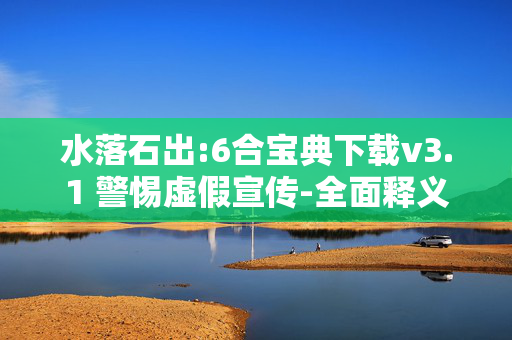 水落石出:6合宝典下载v3.1 警惕虚假宣传-全面释义、解释与落实