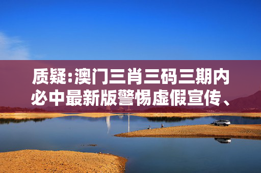 质疑:澳门三肖三码三期内必中最新版警惕虚假宣传、全面解答