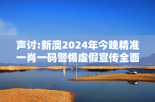 声讨:新澳2024年今晚精准一肖一码警惕虚假宣传全面释义