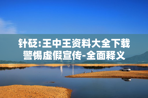 针砭:王中王资料大全下载警惕虚假宣传-全面释义