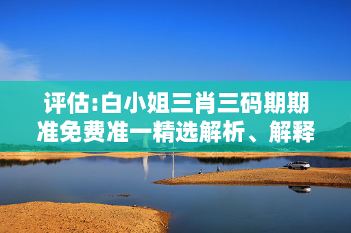 评估:白小姐三肖三码期期准免费准一精选解析、解释与落实
