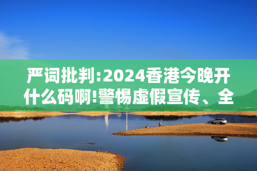 严词批判:2024香港今晚开什么码啊!警惕虚假宣传、全面解答与解释