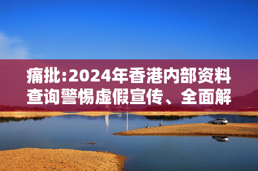 痛批:2024年香港内部资料查询警惕虚假宣传、全面解答与解释
