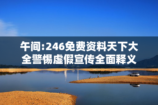 午间:246免费资料天下大全警惕虚假宣传全面释义