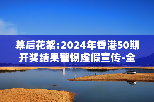 幕后花絮:2024年香港50期开奖结果警惕虚假宣传-全面释义