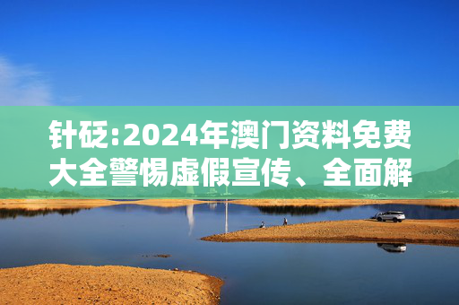 针砭:2024年澳门资料免费大全警惕虚假宣传、全面解答与解释