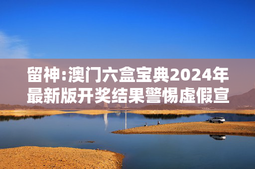 留神:澳门六盒宝典2024年最新版开奖结果警惕虚假宣传-全面释义、解释与落实