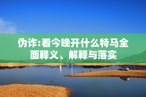 伪诈:看今晚开什么特马全面释义、解释与落实