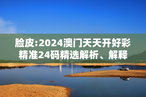 脸皮:2024澳门天天开好彩精准24码精选解析、解释与落实